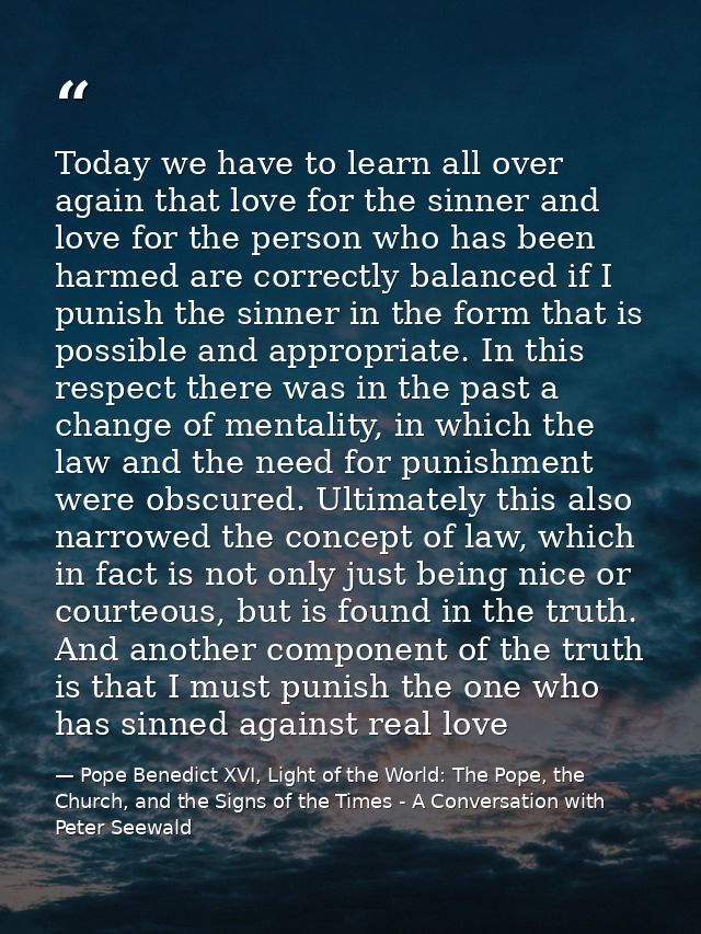 Today we have to learn all over again that love for the sinner and love for the person who has been harmed are correctly — Pope Benedict XVI, Light of the World: The Pope, the Church, and the Signs of the Times - A Conversation with Peter Seewald