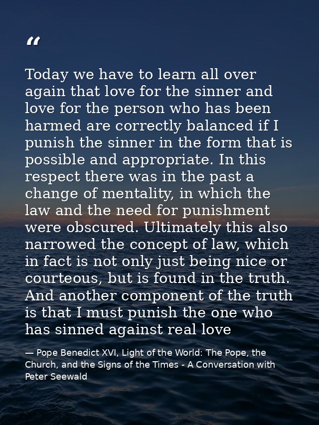 Today we have to learn all over again that love for the sinner and love for the person who has been harmed are correctly — Pope Benedict XVI, Light of the World: The Pope, the Church, and the Signs of the Times - A Conversation with Peter Seewald
