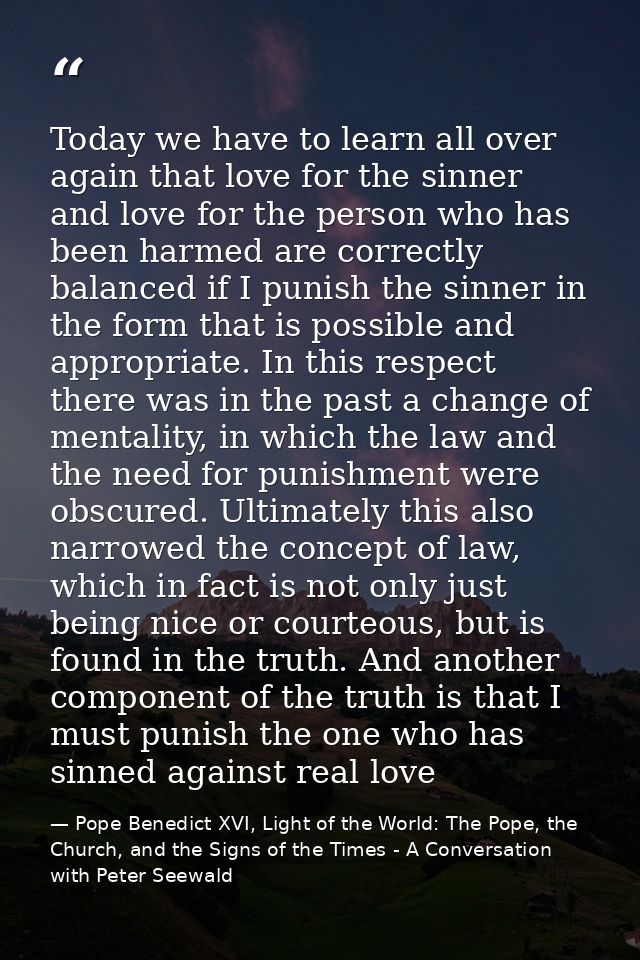 Today we have to learn all over again that love for the sinner and love for the person who has been harmed are correctly — Pope Benedict XVI, Light of the World: The Pope, the Church, and the Signs of the Times - A Conversation with Peter Seewald