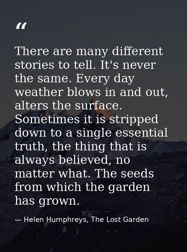 There are many different stories to tell. It's never the same. Every day weather blows in and out, alters the surface. S — Helen Humphreys, The Lost Garden