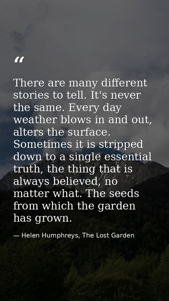 There are many different stories to tell. It's never the same. Every day weather blows in and out, alters the surface. S — Helen Humphreys, The Lost Garden