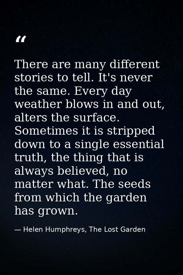 There are many different stories to tell. It's never the same. Every day weather blows in and out, alters the surface. S — Helen Humphreys, The Lost Garden
