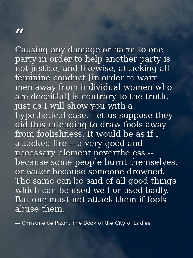 Causing any damage or harm to one party in order to help another party is not justice, and likewise, attacking all femin — Christine de Pizan, The Book of the City of Ladies