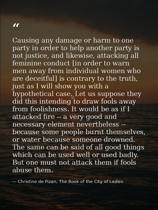 Causing any damage or harm to one party in order to help another party is not justice, and likewise, attacking all femin — Christine de Pizan, The Book of the City of Ladies