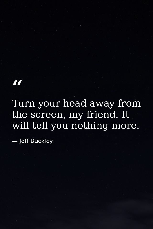 Turn your head away from the screen, my friend. It will tell you nothing more. — Jeff Buckley