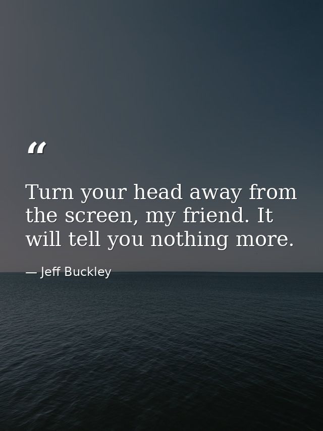 Turn your head away from the screen, my friend. It will tell you nothing more. — Jeff Buckley