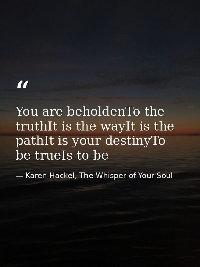 You are beholdenTo the truthIt is the wayIt is the pathIt is your destinyTo be trueIs to be — Karen Hackel, The Whisper of Your Soul