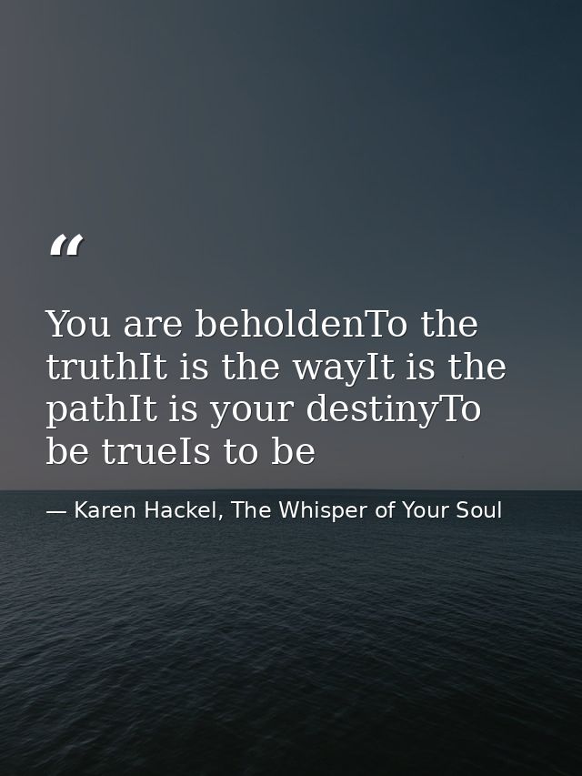 You are beholdenTo the truthIt is the wayIt is the pathIt is your destinyTo be trueIs to be — Karen Hackel, The Whisper of Your Soul