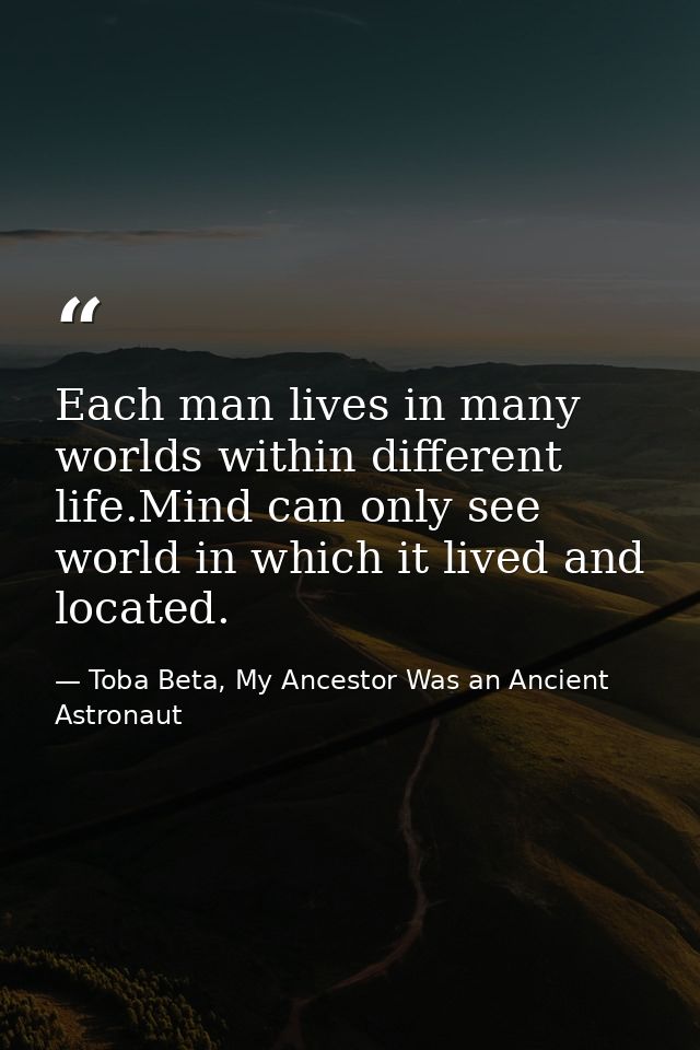 Each man lives in many worlds within different life.Mind can only see world in which it lived and located. — Toba Beta, My Ancestor Was an Ancient Astronaut