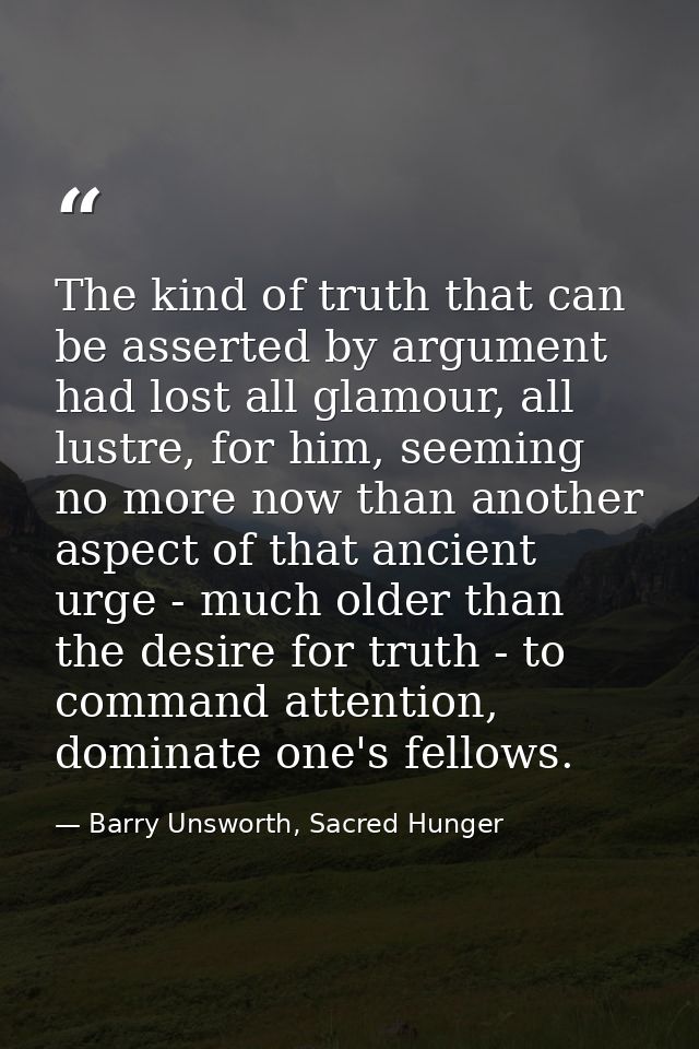 The kind of truth that can be asserted by argument had lost all glamour, all lustre, for him, seeming no more now than a — Barry Unsworth, Sacred Hunger
