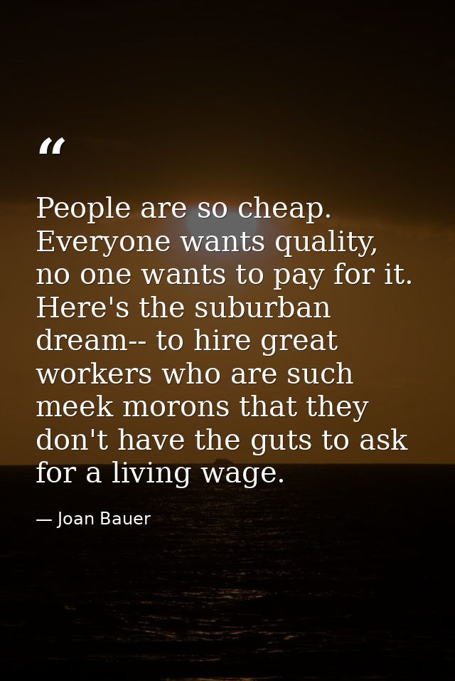 People are so cheap. Everyone wants quality, no one wants to pay for it. Here's the suburban dream-- to hire great worke — Joan Bauer
