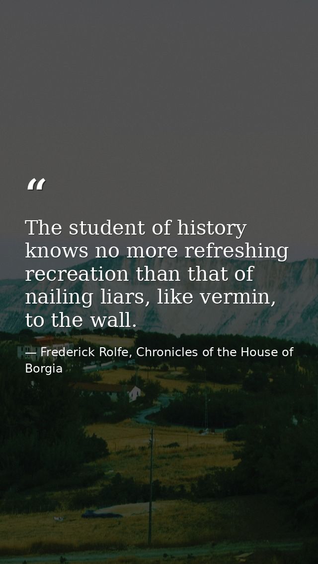 The student of history knows no more refreshing recreation than that of nailing liars, like vermin, to the wall. — Frederick Rolfe, Chronicles of the House of Borgia