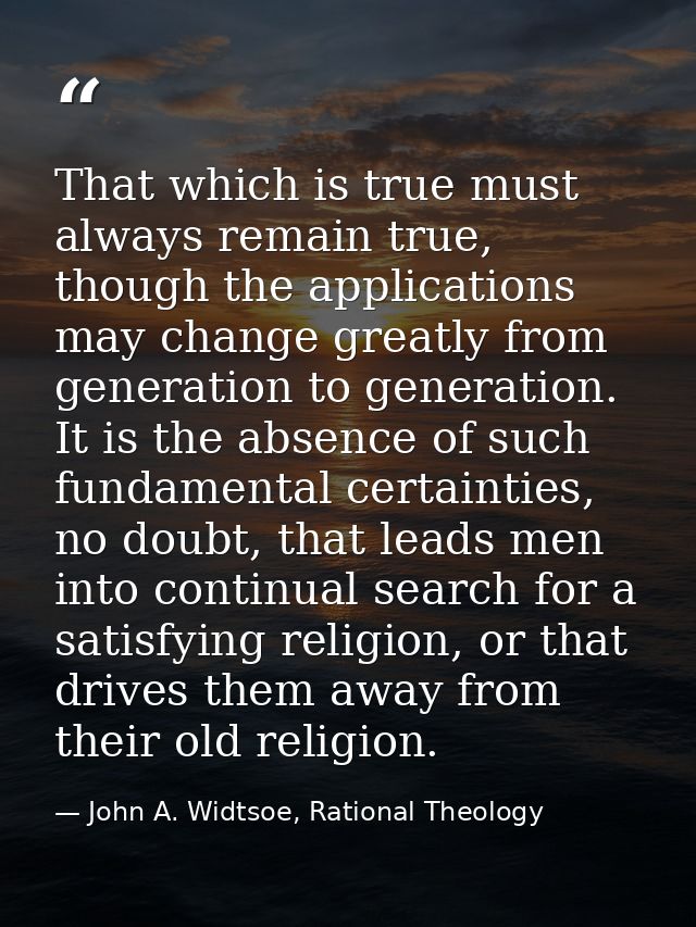 That which is true must always remain true, though the applications may change greatly from generation to generation. It — John A. Widtsoe, Rational Theology
