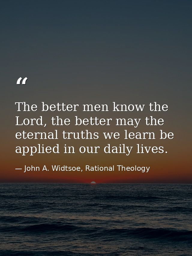 The better men know the Lord, the better may the eternal truths we learn be applied in our daily lives. — John A. Widtsoe, Rational Theology
