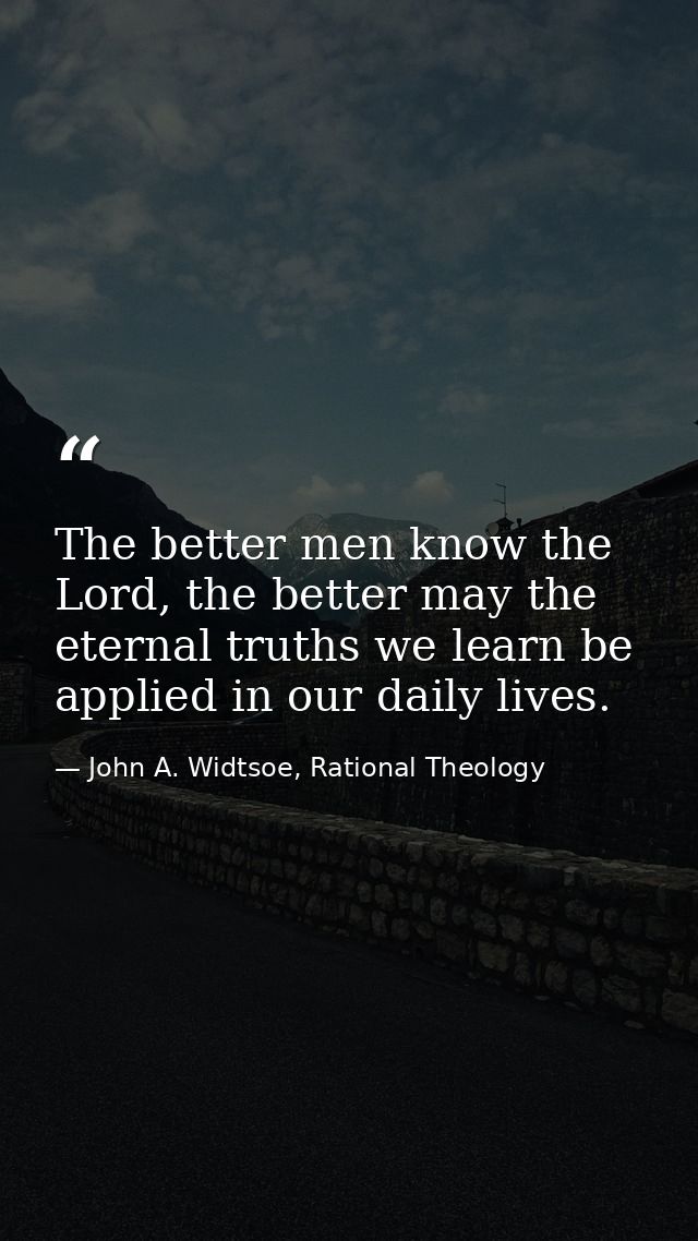 The better men know the Lord, the better may the eternal truths we learn be applied in our daily lives. — John A. Widtsoe, Rational Theology