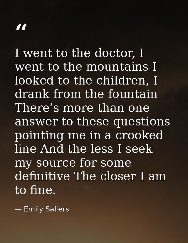 I went to the doctor, I went to the mountains I looked to the children, I drank from the fountain There’s more than one  — Emily Saliers