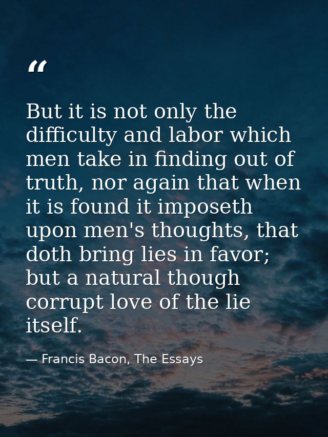 But it is not only the difficulty and labor which men take in finding out of truth, nor again that when it is found it i — Francis Bacon, The Essays