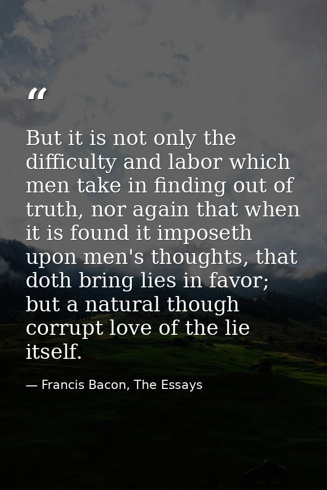 But it is not only the difficulty and labor which men take in finding out of truth, nor again that when it is found it i — Francis Bacon, The Essays