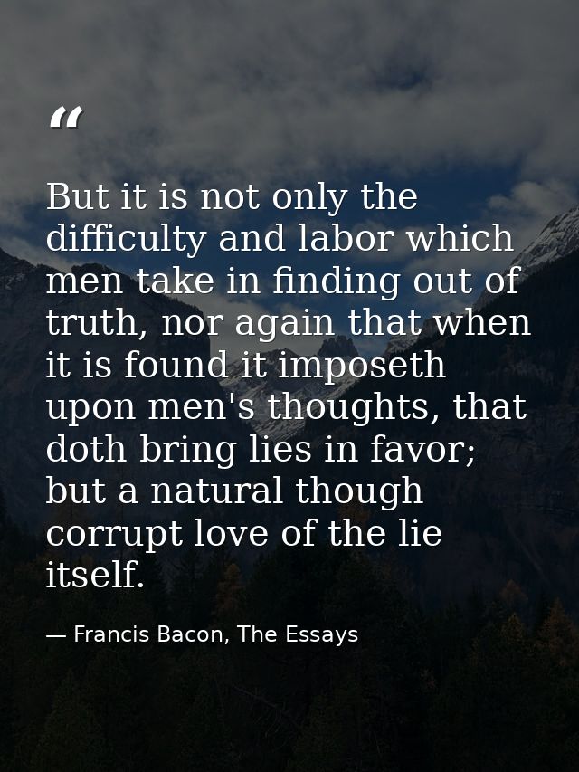 But it is not only the difficulty and labor which men take in finding out of truth, nor again that when it is found it i — Francis Bacon, The Essays