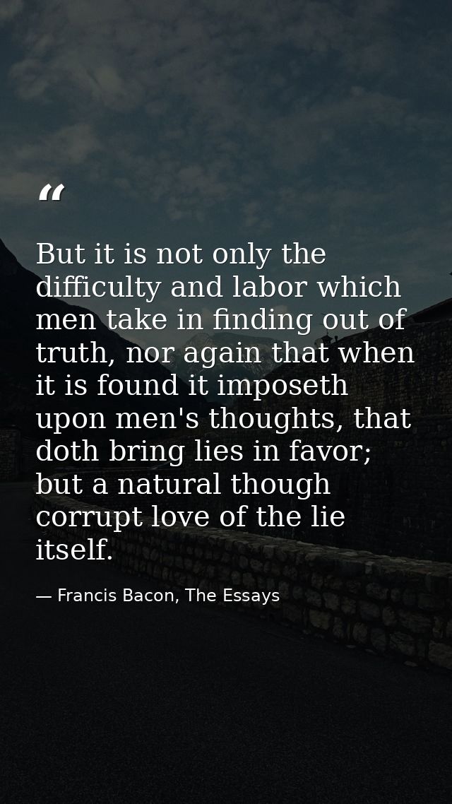 But it is not only the difficulty and labor which men take in finding out of truth, nor again that when it is found it i — Francis Bacon, The Essays