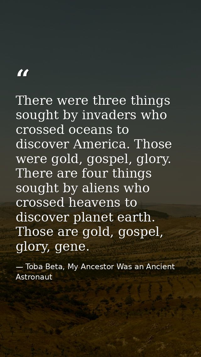 There were three things sought by invaders who crossed oceans to discover America. Those were gold, gospel, glory. There — Toba Beta, My Ancestor Was an Ancient Astronaut