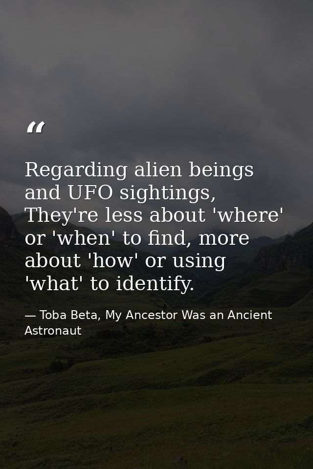 Regarding alien beings and UFO sightings, They're less about 'where' or 'when' to find, more about 'how' or using 'what' — Toba Beta, My Ancestor Was an Ancient Astronaut