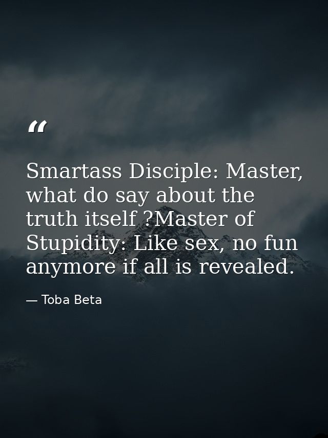 Smartass Disciple: Master, what do say about the truth itself ?Master of Stupidity: Like sex, no fun anymore if all is r — Toba Beta