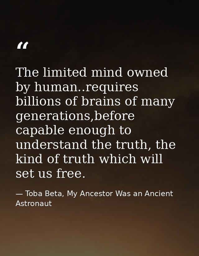 The limited mind owned by human..requires billions of brains of many generations,before capable enough to understand the — Toba Beta, My Ancestor Was an Ancient Astronaut