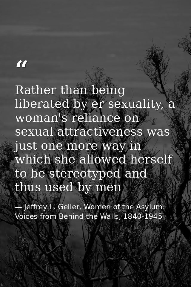 Rather than being liberated by er sexuality, a woman's reliance on sexual attractiveness was just one more way in which  — Jeffrey L. Geller, Women of the Asylum: Voices from Behind the Walls, 1840-1945
