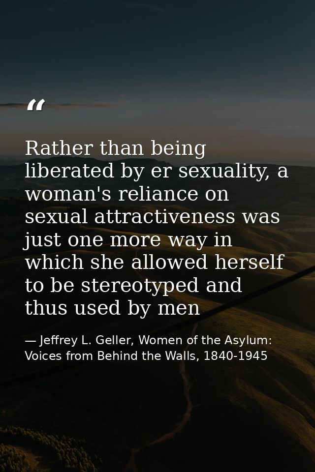 Rather than being liberated by er sexuality, a woman's reliance on sexual attractiveness was just one more way in which  — Jeffrey L. Geller, Women of the Asylum: Voices from Behind the Walls, 1840-1945