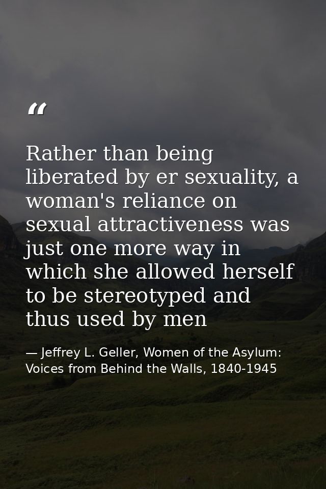 Rather than being liberated by er sexuality, a woman's reliance on sexual attractiveness was just one more way in which  — Jeffrey L. Geller, Women of the Asylum: Voices from Behind the Walls, 1840-1945