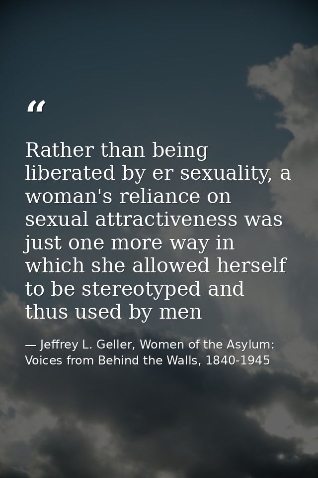 Rather than being liberated by er sexuality, a woman's reliance on sexual attractiveness was just one more way in which  — Jeffrey L. Geller, Women of the Asylum: Voices from Behind the Walls, 1840-1945