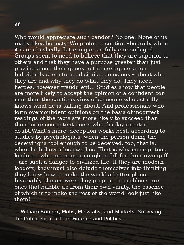 Who would appreciate such candor? No one. None of us really likes honesty. We prefer deception –but only when it is unab — William Bonner, Mobs, Messiahs, and Markets: Surviving the Public Spectacle in Finance and Politics