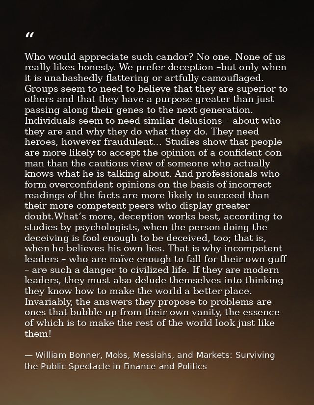 Who would appreciate such candor? No one. None of us really likes honesty. We prefer deception –but only when it is unab — William Bonner, Mobs, Messiahs, and Markets: Surviving the Public Spectacle in Finance and Politics