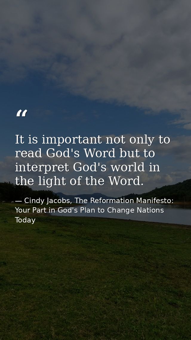 It is important not only to read God's Word but to interpret God's world in the light of the Word. — Cindy Jacobs, The Reformation Manifesto: Your Part in God's Plan to Change Nations Today
