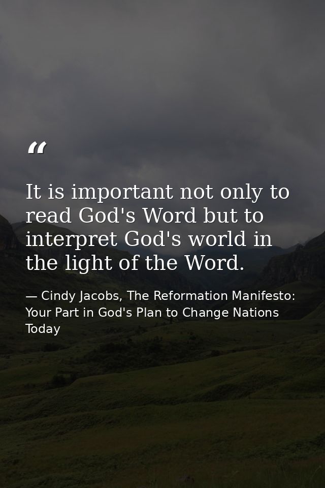 It is important not only to read God's Word but to interpret God's world in the light of the Word. — Cindy Jacobs, The Reformation Manifesto: Your Part in God's Plan to Change Nations Today