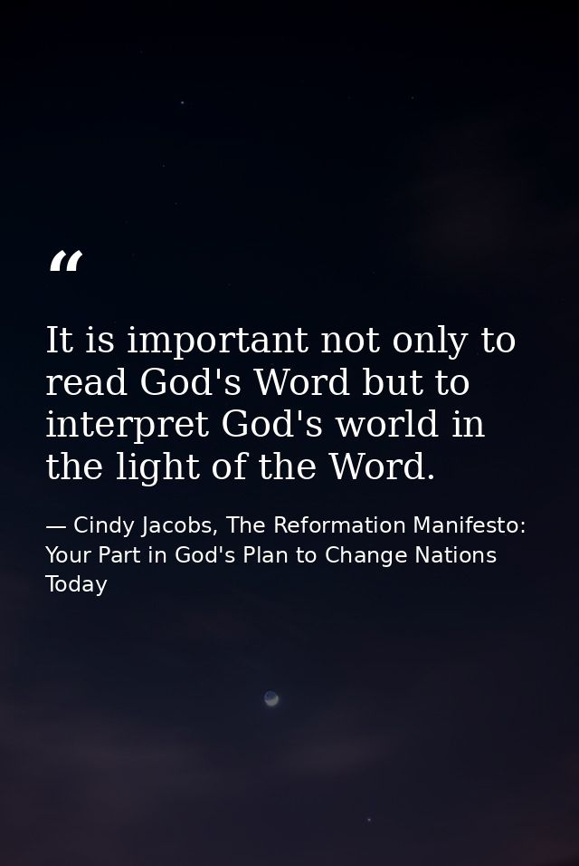 It is important not only to read God's Word but to interpret God's world in the light of the Word. — Cindy Jacobs, The Reformation Manifesto: Your Part in God's Plan to Change Nations Today