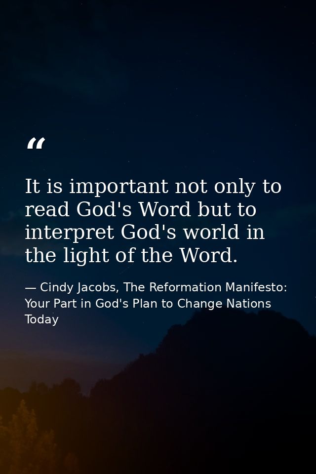 It is important not only to read God's Word but to interpret God's world in the light of the Word. — Cindy Jacobs, The Reformation Manifesto: Your Part in God's Plan to Change Nations Today