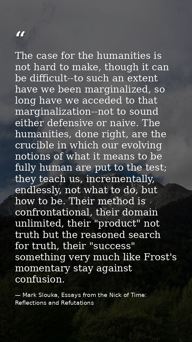 The case for the humanities is not hard to make, though it can be difficult--to such an extent have we been marginalized — Mark Slouka, Essays from the Nick of Time: Reflections and Refutations