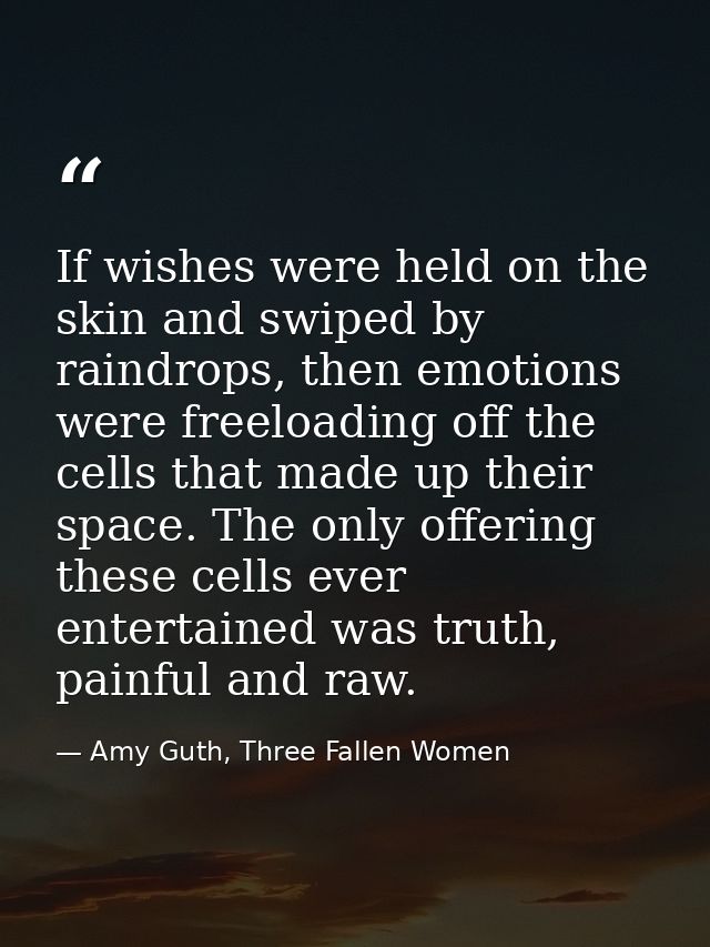 If wishes were held on the skin and swiped by raindrops, then emotions were freeloading off the cells that made up their — Amy Guth, Three Fallen Women