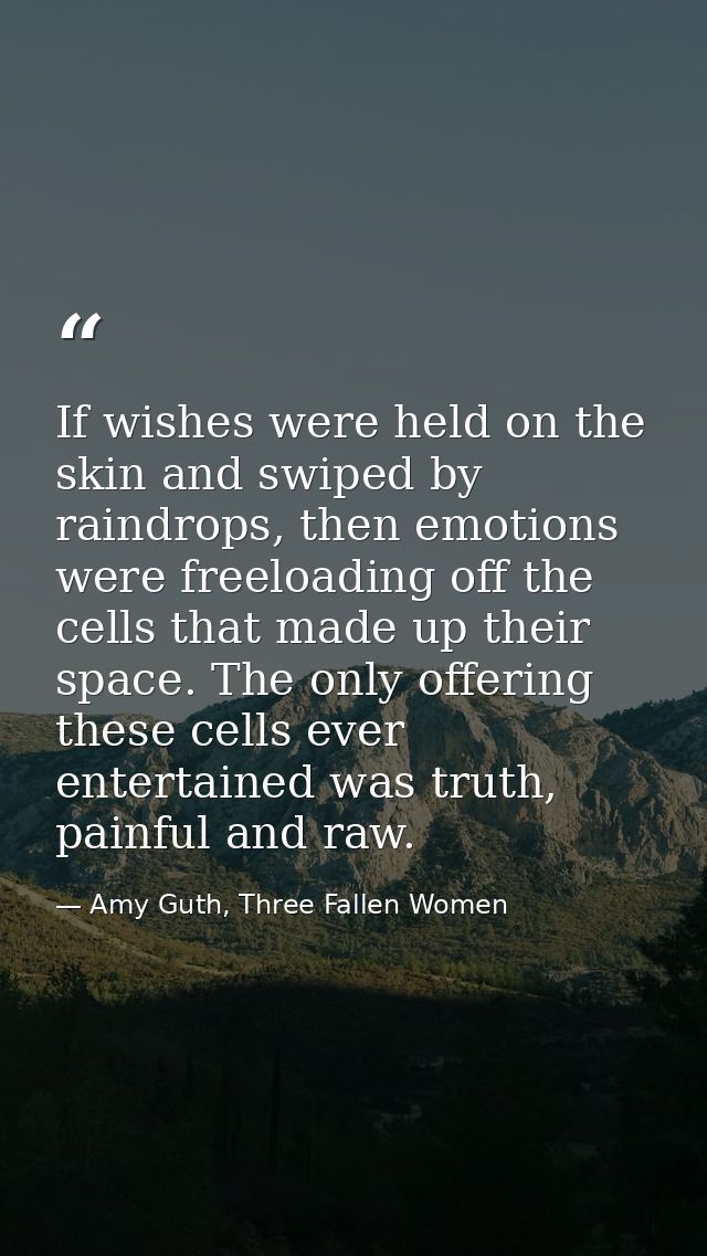 If wishes were held on the skin and swiped by raindrops, then emotions were freeloading off the cells that made up their — Amy Guth, Three Fallen Women