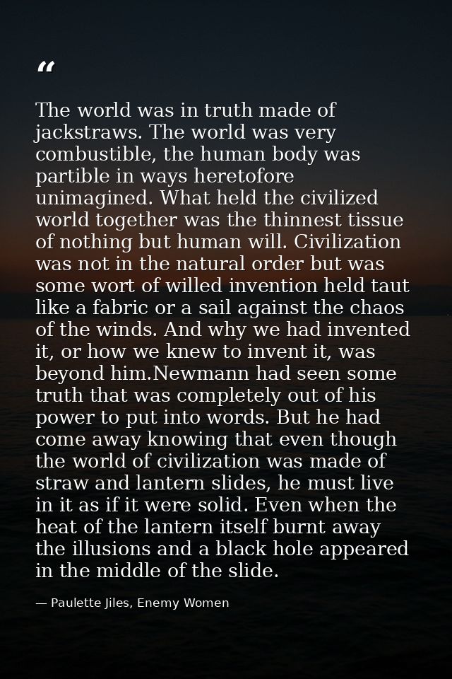 The world was in truth made of jackstraws. The world was very combustible, the human body was partible in ways heretofor — Paulette Jiles, Enemy Women