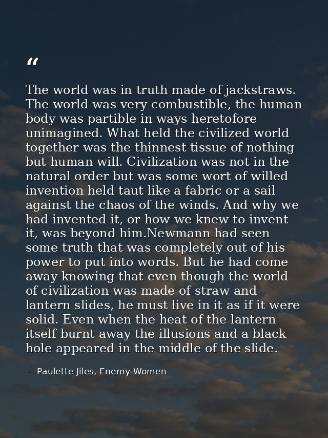 The world was in truth made of jackstraws. The world was very combustible, the human body was partible in ways heretofor — Paulette Jiles, Enemy Women