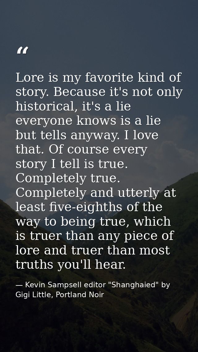 Lore is my favorite kind of story. Because it's not only historical, it's a lie everyone knows is a lie but tells anyway — Kevin Sampsell editor "Shanghaied" by Gigi Little, Portland Noir
