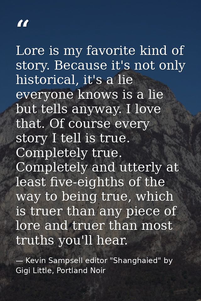 Lore is my favorite kind of story. Because it's not only historical, it's a lie everyone knows is a lie but tells anyway — Kevin Sampsell editor "Shanghaied" by Gigi Little, Portland Noir