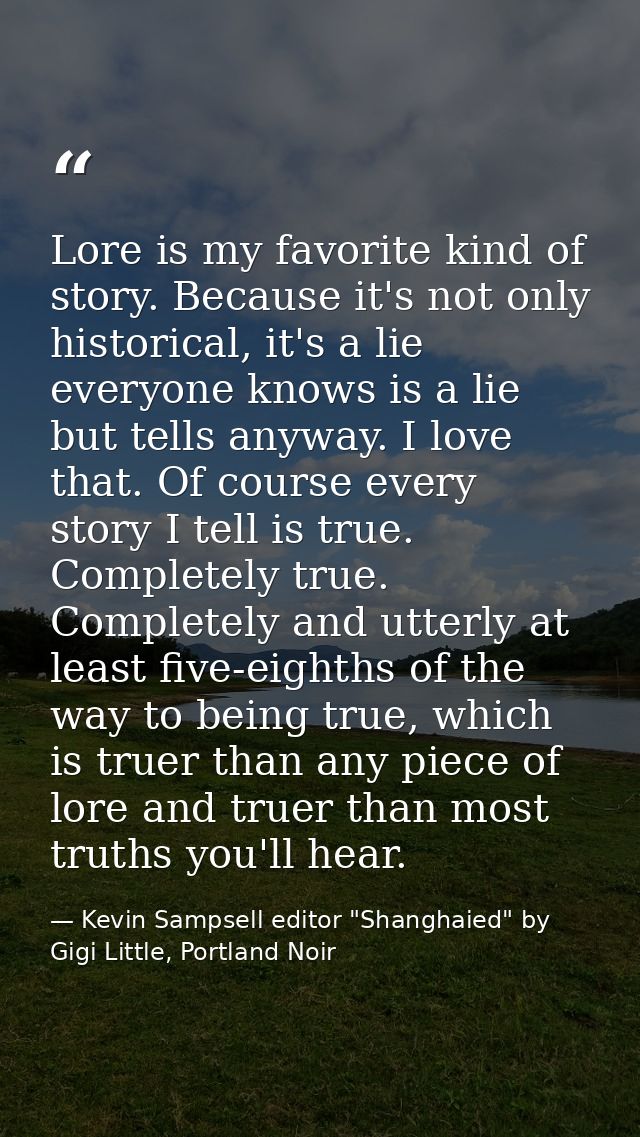 Lore is my favorite kind of story. Because it's not only historical, it's a lie everyone knows is a lie but tells anyway — Kevin Sampsell editor "Shanghaied" by Gigi Little, Portland Noir