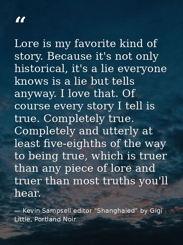 Lore is my favorite kind of story. Because it's not only historical, it's a lie everyone knows is a lie but tells anyway — Kevin Sampsell editor "Shanghaied" by Gigi Little, Portland Noir