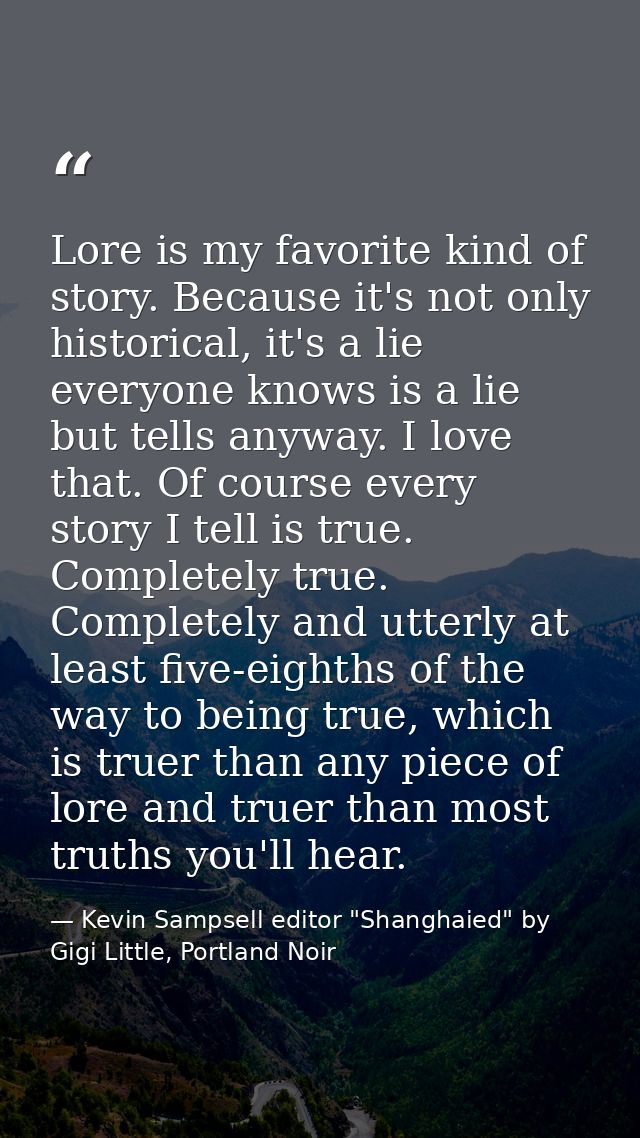 Lore is my favorite kind of story. Because it's not only historical, it's a lie everyone knows is a lie but tells anyway — Kevin Sampsell editor "Shanghaied" by Gigi Little, Portland Noir
