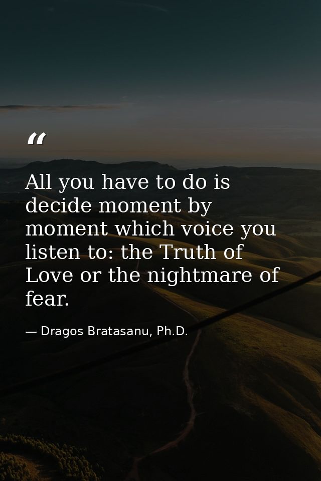 All you have to do is decide moment by moment which voice you listen to: the Truth of Love or the nightmare of fear. — Dragos Bratasanu, Ph.D.