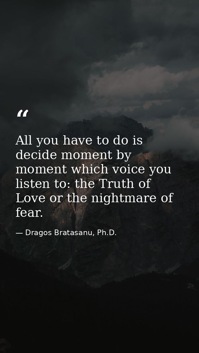 All you have to do is decide moment by moment which voice you listen to: the Truth of Love or the nightmare of fear. — Dragos Bratasanu, Ph.D.